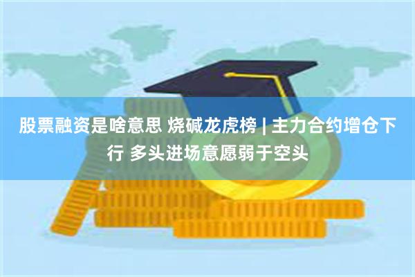股票融资是啥意思 烧碱龙虎榜 | 主力合约增仓下行 多头进场意愿弱于空头
