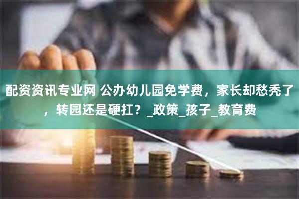 配资资讯专业网 公办幼儿园免学费，家长却愁秃了，转园还是硬扛？_政策_孩子_教育费