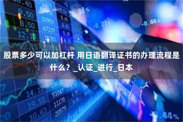 股票多少可以加杠杆 用日语翻译证书的办理流程是什么？_认证_进行_日本