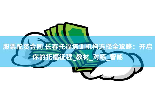 股票配资合同 长春托福培训机构选择全攻略：开启你的托福征程_教材_对练_智能