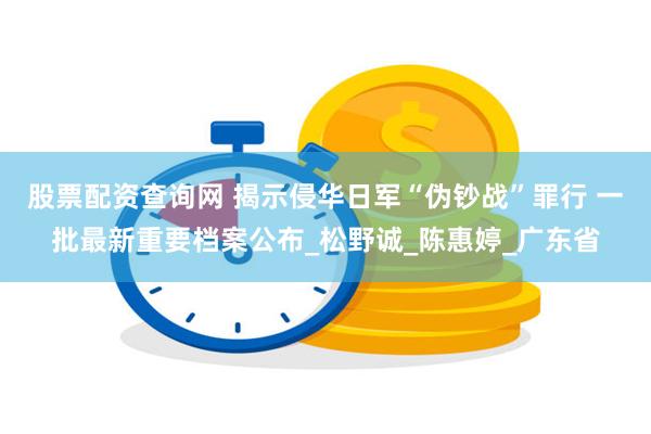 股票配资查询网 揭示侵华日军“伪钞战”罪行 一批最新重要档案公布_松野诚_陈惠婷_广东省