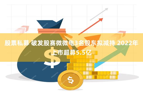 股票私募 破发股赛微微电3名股东拟减持 2022年上市超募5.5亿
