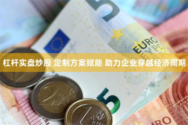 杠杆实盘炒股 定制方案赋能 助力企业穿越经济周期
