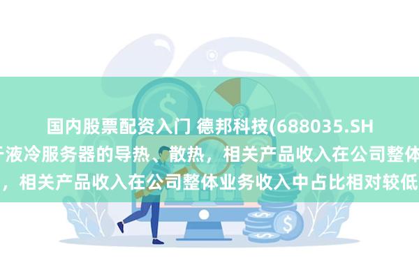 国内股票配资入门 德邦科技(688035.SH)：导热界面材料可应用于液冷服务器的导热、散热，相关产品收入在公司整体业务收入中占比相对较低