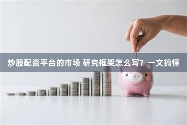 炒股配资平台的市场 研究框架怎么写？一文搞懂