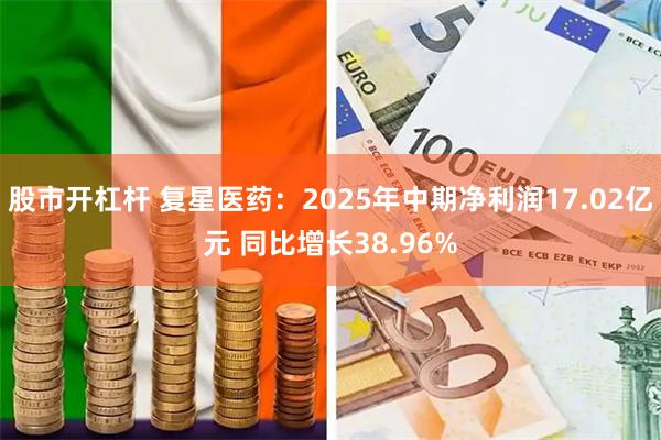 股市开杠杆 复星医药：2025年中期净利润17.02亿元 同比增长38.96%